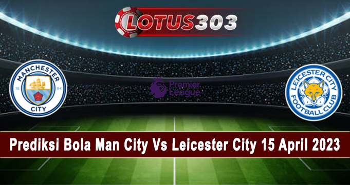 Prediksi Bola Man City Vs Leicester City 15 April 2023