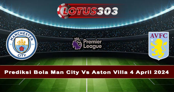 Prediksi Bola Man City Vs Aston Villa 4 April 2024