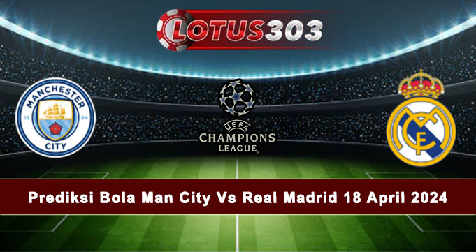 Prediksi Bola Man City Vs Real Madrid 18 April 2024